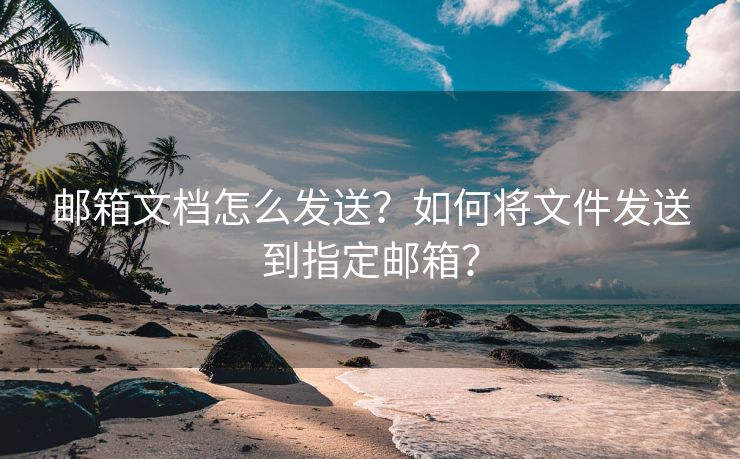 邮箱文档怎么发送？如何将文件发送到指定邮箱？