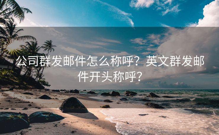 公司群发邮件怎么称呼？英文群发邮件开头称呼？