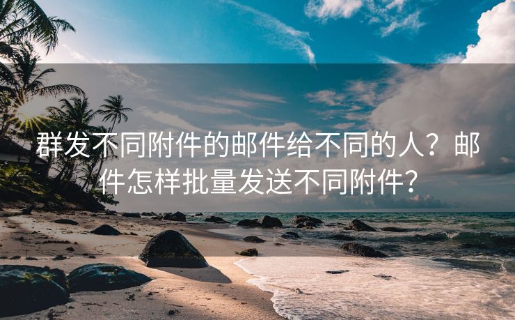 群发不同附件的邮件给不同的人？邮件怎样批量发送不同附件？