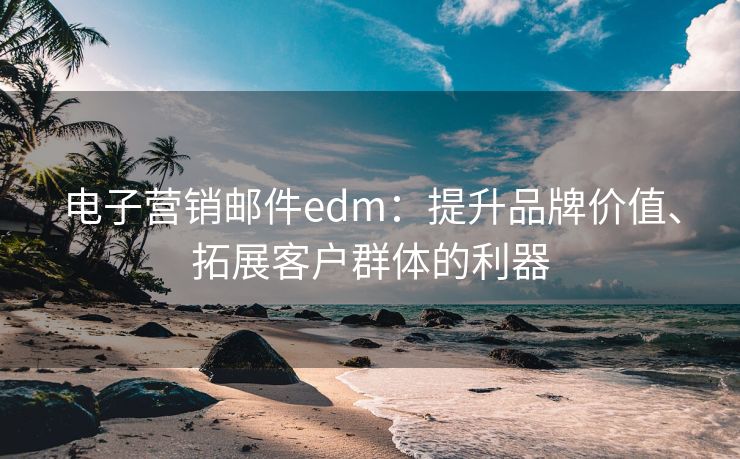 电子营销邮件edm：提升品牌价值、拓展客户群体的利器