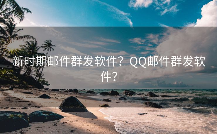 新时期邮件群发软件？QQ邮件群发软件？