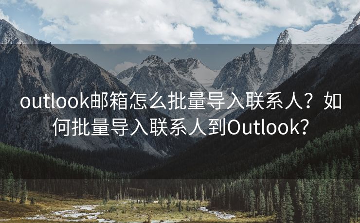 outlook邮箱怎么批量导入联系人？如何批量导入联系人到Outlook？