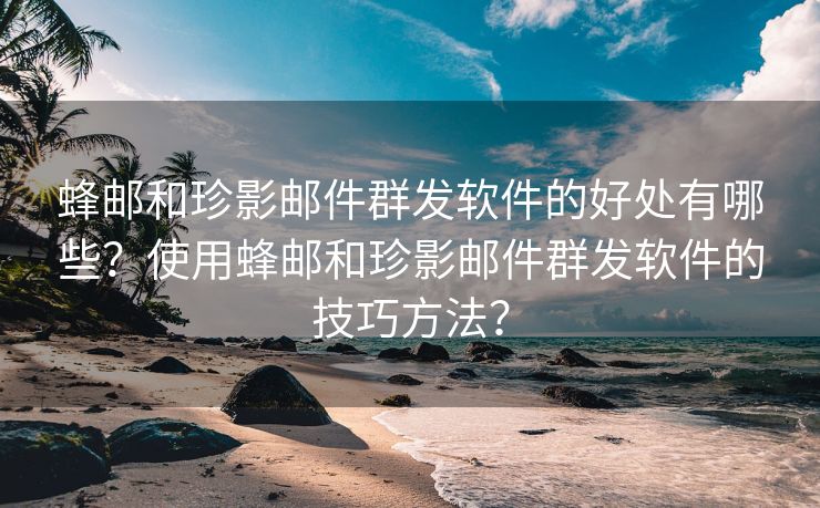 蜂邮和珍影邮件群发软件的好处有哪些？使用蜂邮和珍影邮件群发软件的技巧方法？