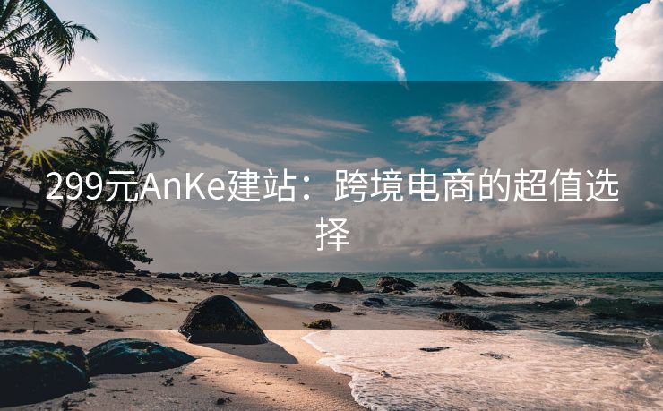 299元AnKe建站：跨境电商的超值选择