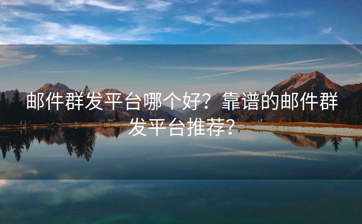 邮件群发平台哪个好？靠谱的邮件群发平台推荐？