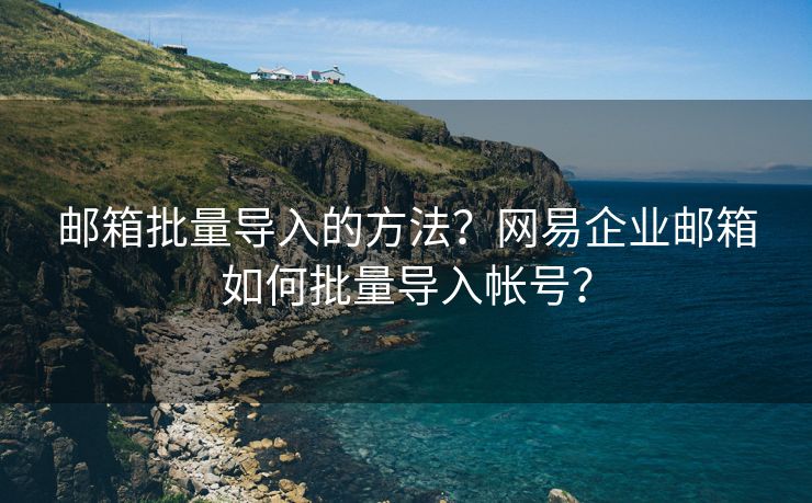 邮箱批量导入的方法？网易企业邮箱如何批量导入帐号？