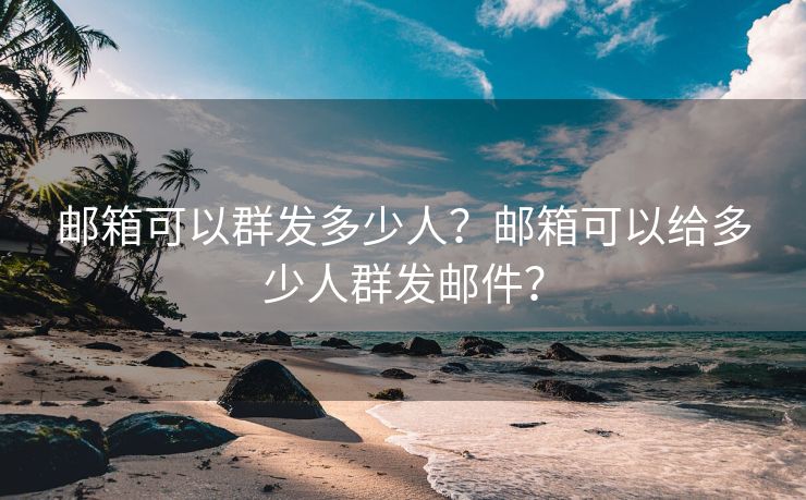 邮箱可以群发多少人？邮箱可以给多少人群发邮件？