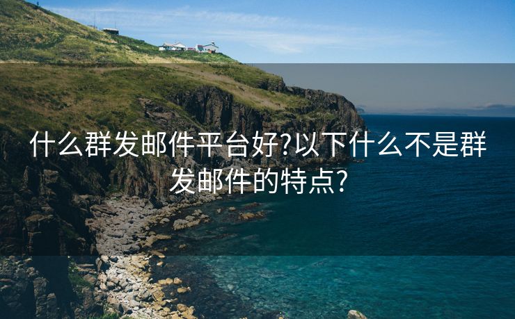 什么群发邮件平台好?以下什么不是群发邮件的特点?