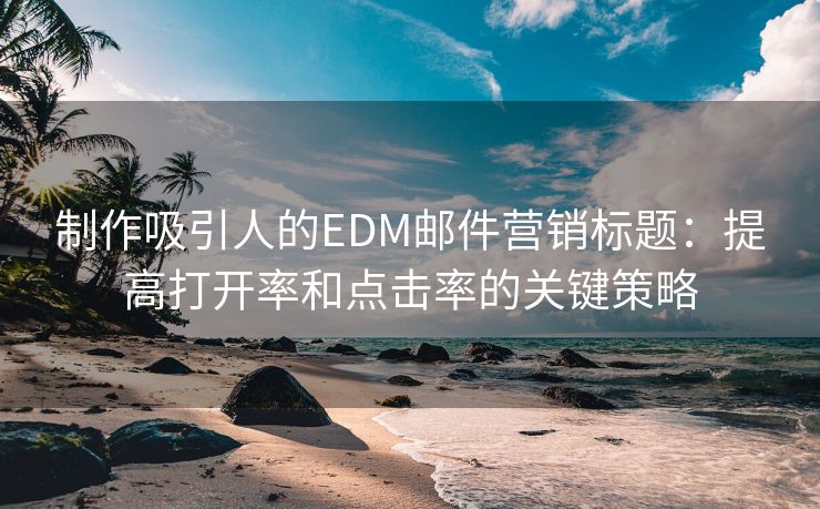 制作吸引人的EDM邮件营销标题：提高打开率和点击率的关键策略