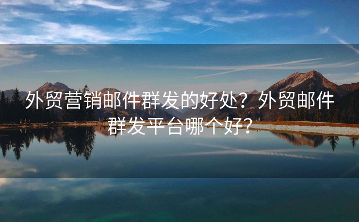 外贸营销邮件群发的好处？外贸邮件群发平台哪个好？